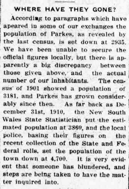 The very first nationwide Australian census was not without controversy, as highlighted by this newspaper report disputing the figures of 2,935. The belief was that Parkes had grown since 1901 when the NSW census had Parkes with a population of 3,181. Source: WHERE HAVE THEY GONE? (1912, August 29). Western Champion (Parkes, NSW : 1898 - 1934), p. 19. Retrieved October 6, 2016, from http://nla.gov.au/nla.news-article112298440