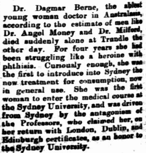 Despite being told she would never graduate at Sydney University, Dagmar Berne was considered an honour to the educational institution when she returned with certificates from London, Dublin and Edinburgh. Not only did she help inspire other women studying at university (whether undertaking medicine or another discipline) but she introduced new treatments that saved hundreds of lives. Source: The Singleton Argus Saturday September 1 1900 page 4