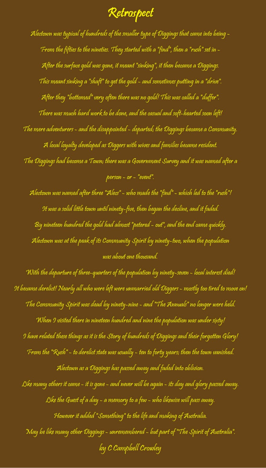 This poem about the rise and fall of Alectown was written by C Campbell Crowley and is the last contribution to his book Around The Year At Alectown. It is a concise history of Alectown's early days and highlights the community spirit. The "Annuals" were organised sporting activities and included gymkhanas, football, cricket amongst other things. Also contained is mining vocabulary such as "rush", "diggings" and "petered out". Source: Crowley, C. C. (1959). Around The Year At Alectown (Vol. 4). Melbourne: C.C. Crowley