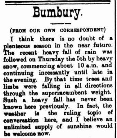 The heavy snow at Bumberry (spelled Bumbury in the newspaper report) caused damaged to trees and made weather the main talking point among locals. Source: Western Champion Friday 13 July 1900, page 10