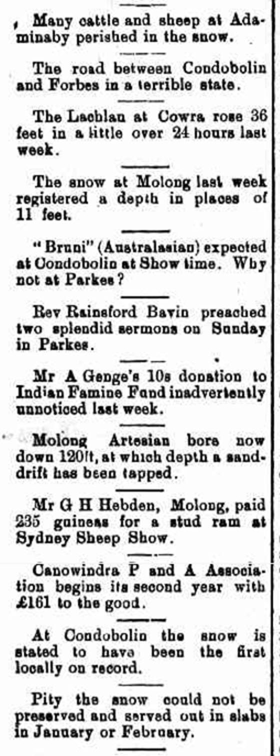 This article reports snow in Molong and Condobolin. While Parkes and Forbes did not receive snowfall, the devastating effects of snow were seen, with flooding and damage to livestock and roads. Despite the damaging consequences, there is still humour evident - the desire to preserve the snow and serve it during the hot summer months of January and February! Source: Western Champion Friday 13 July 1900 page 8