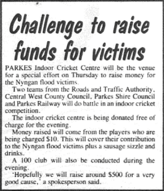 Such was the devastating effect of the flood in Nyngan that residents of the Parkes Shire organised many fundraising events for the victims. This report highlights one, organised at the Parkes Indoor Cricket Centre. Other fundraising activities were organised by Parkes M & D, Parkes Grace Bros store and other small businesses in town. Source: Parkes Champion Post Monday May 7, 1990 page 17
