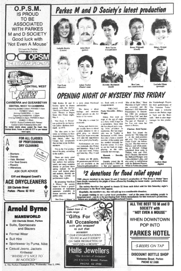 Well known for their high quality productions, the Parkes M & D Society's production in 1990 was "Not Even A Mouse" - an Australian play written by Barbara Stellmach in 1973. Cast and crew were Isabelle Benita (Louise Turner), John Short (police officer Roger Norton), Beth Taylor (Clarissa the receptionist), Bruce Whitmill (Geoff Turner), Hilary Wright (Paula Meredith), Adam Taylor (Paula's son, David Meredith), Dorothy Buchanan (Hannah the maid), Toni Lam (director), Ben Lam (set construction), Lucinda Glenn (prompt) and Andrew Hunt (lights) Also note that $2 from every ticket sold was being donated to Nyngan flood relief. Source: Parkes Champion Post Wednesday, May 2, 1990 page 6